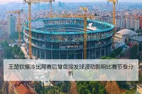 王楚钦爆冷出局赛后复盘接发球波动影响比赛节奏分析（kaiyun app）
